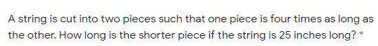 A string is cut into two pieces such that one piece is four times as long as
the other. How long is the shorter piece if the string is 25 inches long? *
