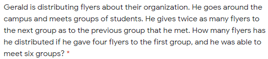 Gerald is distributing flyers about their organization. He goes around the
campus and meets groups of students. He gives twice as many flyers to
the next group as to the previous group that he met. How many flyers has
he distributed if he gave four flyers to the first group, and he was able to
meet six groups? *
