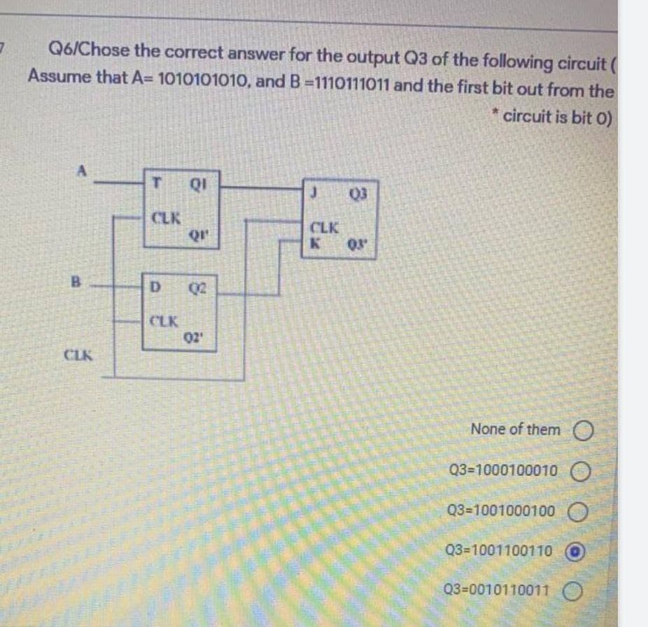 Q6/Chose the correct answer for the output Q3 of the following circuit (
Assume that A= 1010101010, and B-1110111011 and the first bit out from the
*circuit is bit 0)
B
CLK
T
CLK
D
CLK
QI
Q1¹
02
02'
J (0)3
CLK
K 03'
None of them O
Q3=1000100010
Q3-1001000100
Q3-1001100110
Q3-0010110011 O