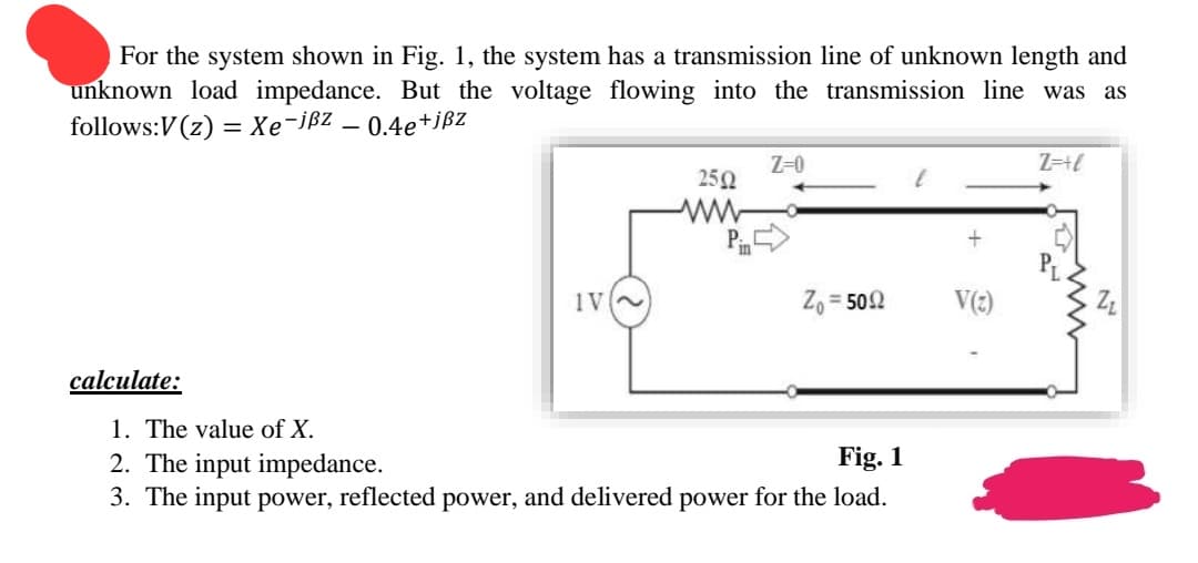 For the system shown in Fig. 1, the system has a transmission line of unknown length and
unknown load impedance. But the voltage flowing into the transmission line was as
follows:V(z) = Xe-jßz
0.4e+jßz
calculate:
-
IV~
2502
ww
Z-0
Zo=5092
1. The value of X.
2. The input impedance.
Fig. 1
3. The input power, reflected power, and delivered power for the load.
+
V(2)
Z=+l