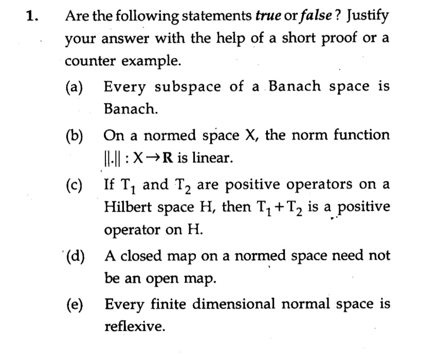 Are the following statements true or false? Justify
your answer with the help of a short proof or a
counter example.
1.
(a) Every subspace of a Banach space is
Banach.
(b)
On a normed space X, the norm function
||-|| :X→R is linear.
(c) If T, and T2 are positive operators on a
Hilbert space H, then T, +T2 is a positive
operator on H.
(d) A closed map on a normed space need not
be an open map.
(e) Every finite dimensional normal space is
reflexive.
