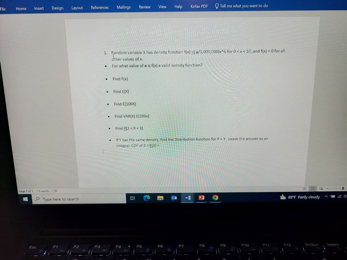 File
Home
Page 1 of 1
Insert
Esc
78 words
Fr
Design
References
Layout
Type here to search
F1
F2
F3
Mailings
·
Find F(x)
Find E[X]
1. Random variable X has density function f(x) = (a/1,000,000)x^6 for 0<x< 10, and f(x) = 0 for all
other values of x.
For what value of a is f(x) a valid density function?
Find E[100X]
Review View
Find VAR(X) E[100x]
Find P[2 < X < 3]
F4
21
If Y has the same density, find the Distribution function for X + Y. Leave the answer as an
integral. CDF of 2 = F(2) =
F5
Help
6
F6
OF
F7
Kofax PDF
N
EUTEL
Tell me what you want to do
P
F8
F9
F10
F11
23
69°F Partly cloudy
F12
PrtScr
Insert
+
