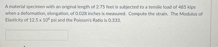 A material specimen with an original length of 2.75 feet is subjected to a tensile load of 485 kips
when a deformation, elongation, of 0.028 inches is measured. Compute the strain. The Modulus of
Elasticity of 12.5 x 10° psi and the Poisson's Ratio is 0.333.
