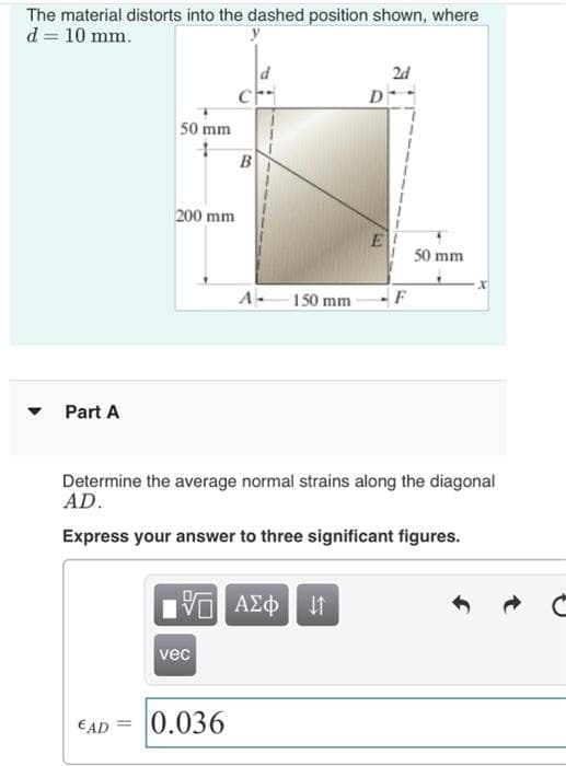 The material distorts into the dashed position shown, where
d = 10 mm.
d
2d
50 mm
200 mm
50 mm
A
150 mm
F
Part A
Determine the average normal strains along the diagonal
AD.
Express your answer to three significant figures.
ΑΣφ
vec
€AD = 0.036
B.
