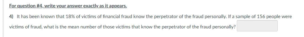 For question #4, write your answer exactly as it appears.
4) It has been known that 18% of victims of financial fraud know the perpetrator of the fraud personally. If a sample of 156 people were
victims of fraud, what is the mean number of those victims that know the perpetrator of the fraud personally?
