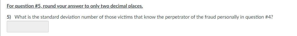 For question #5, round your answer to only two decimal places.
5) What is the standard deviation number of those victims that know the perpetrator of the fraud personally in question # 4?
