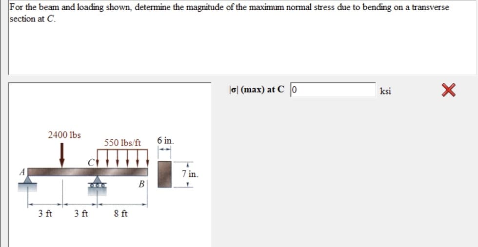 For the beam and loading shown, determine the magnitude of the maximum normal stress due to bending on a transverse
section at C.
|o| (max) at C o
ksi
2400 lbs
550 lbs/ft
6 in.
7 in.
B
3 ft
3 ft
8ft
