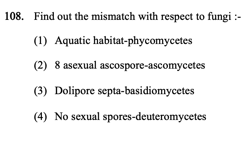 108. Find out the mismatch with respect to fungi :-
(1) Aquatic habitat-phycomycetes
(2) 8 asexual ascospore-ascomycetes
(3) Dolipore septa-basidiomycetes
(4) No sexual spores-deuteromycetes
