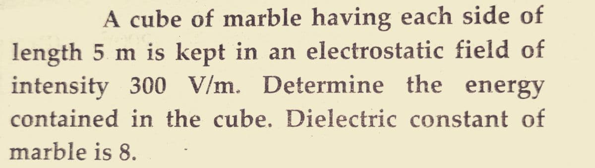 A cube of marble having each side of
length 5 m is kept in an electrostatic field of
intensity 300 V/m. Determine the energy
contained in the cube. Dielectric constant of
marble is 8.
