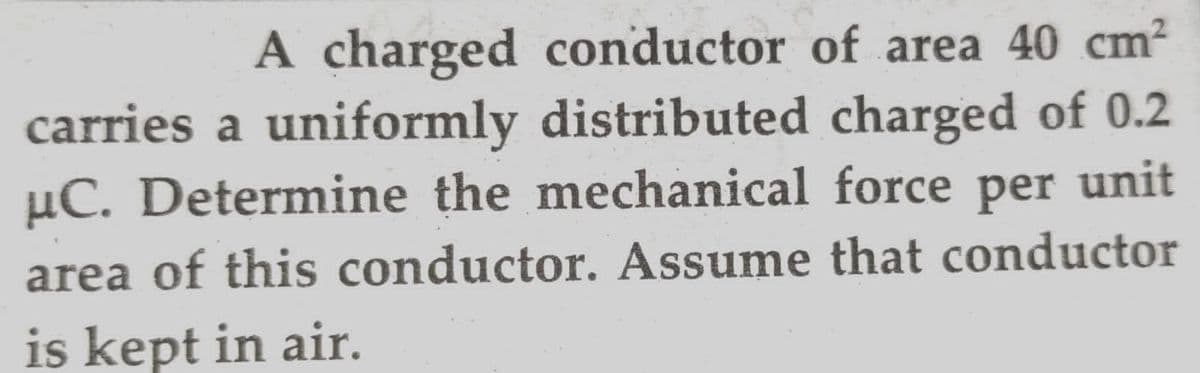 A charged conductor of area 40 cm?
carries a uniformly distributed charged of 0.2
µC. Determine the mechanical force per unit
area of this conductor. Assume that conductor
is kept in air.
