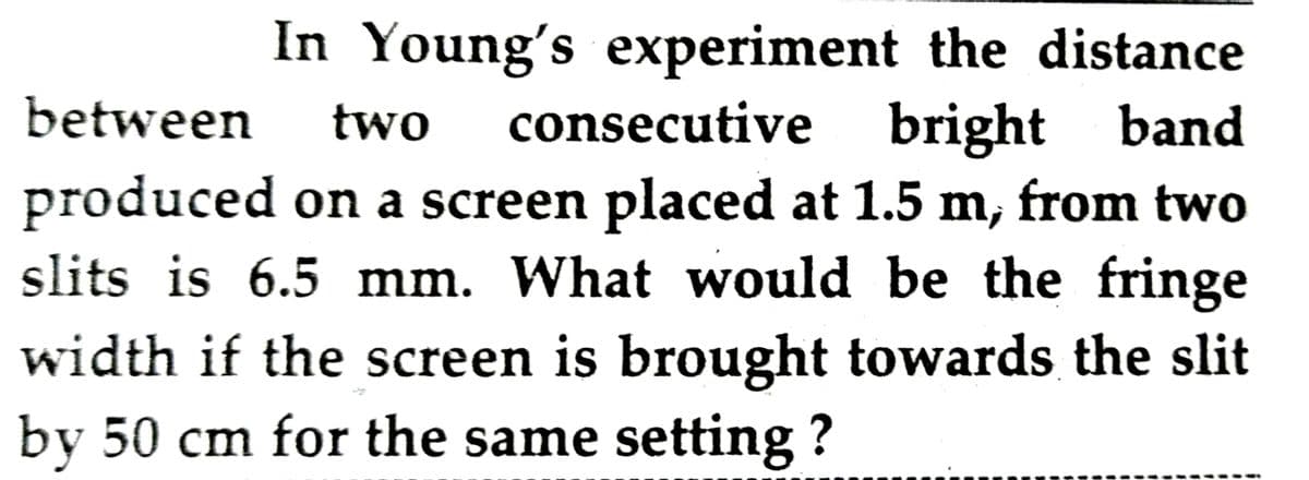 In Young's experiment the distance
consecutive bright band
between
two
produced on a screen placed at 1.5 m, from two
slits is 6.5 mm. What would be the fringe
width if the screen is brought towards the slit
by 50 cm for the same setting ?
