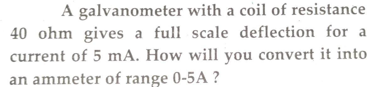A galvanometer with a coil of resistance
40 ohm gives a full scale deflection for a
current of 5 mA. How will you convert it into
an ammeter of range 0-5A ?
