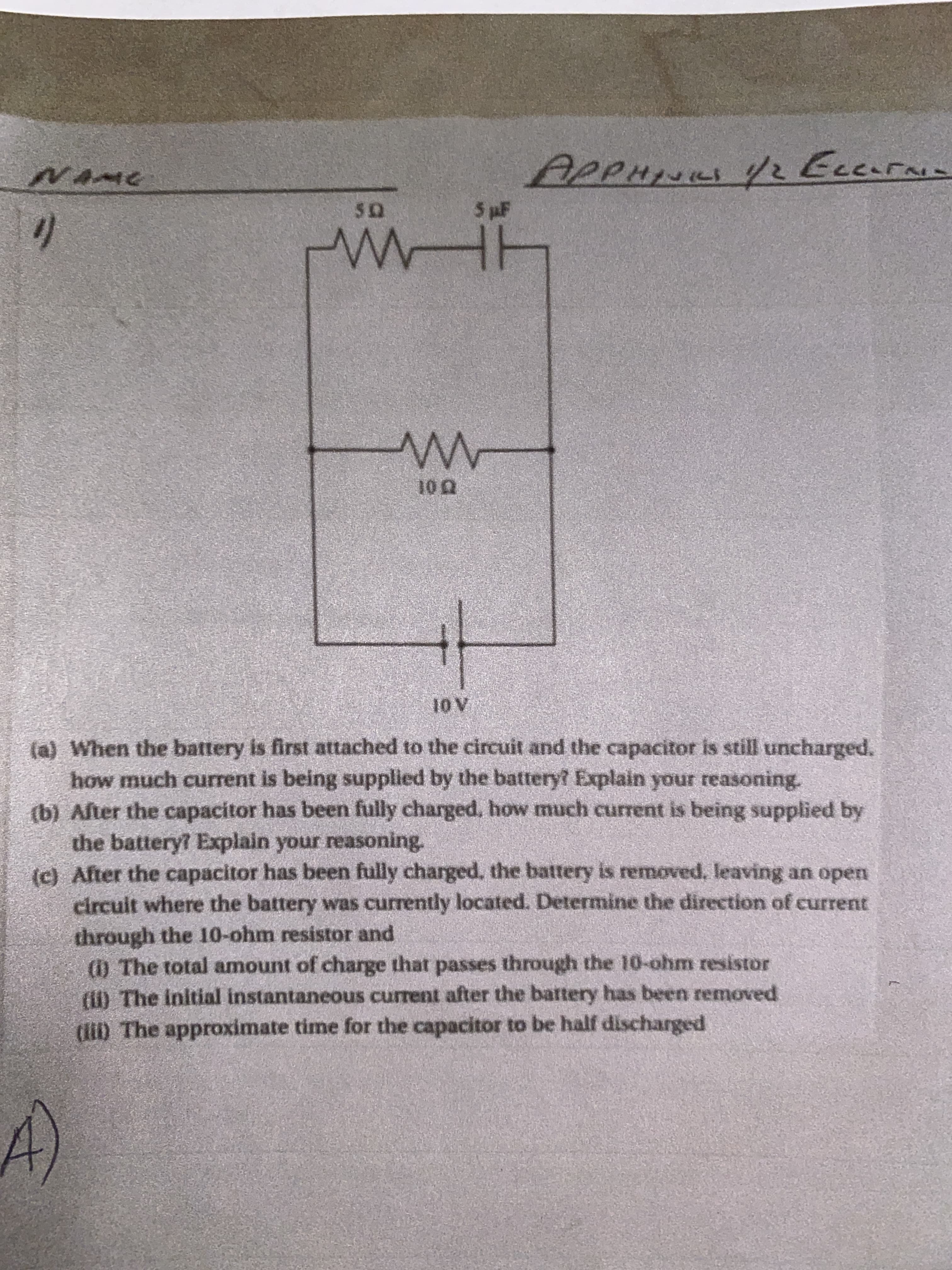 NAME
APPHINIL Y2 Eccurnie
in
5 pF
10 Q
10 V
(a) When the battery is first attached to the circuit and the capacitor is still uncharged.
how much current is being supplied by the battery Explain your reasoning.
(b) After the capacitor has been fully charged, how much current is being supplied by
the battery? Explain your reasoning.
(c) After the capacitor has been fully charged. the battery is removed, leaving an open
circuit where the battery was currently located. Determine the direction of current
through the 10-ohm resistor and
(1) The total amount of charge that passes through the 10-ohm resistor
(il) The initial instantaneous current after the battery has been removed
(D The approximate time for the capacitor to be half discharged
A)
