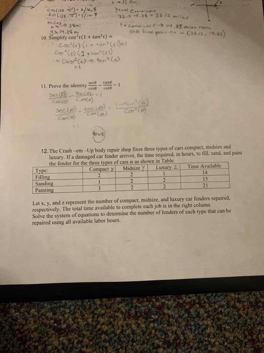 1617 Cem (1
Vector 2
Cos (138.75)= x/16.8
Sin (138.75°) 1/16.8
miles
xx-9.38m;
ya 14.38 mi
10. Simplify cos2t (1 + tan²t) =
11. Prove the identity
Cos² (t) (1 + tan² (t)) =/
Cas ² (t) (1+tan²(t))
<= Cos² (t) + Sin ² (t)
Sec (8)
Cos (0)
Type:
Filling
tan (B) = 1
Cot(e)
=
sec (0)_ tan (+).
Cos(6)
Sanding
Painting
= 1
X-32.5mi)
Final Coordinate
32.5-9.38 23.12 miles
Y> Coordinate → 14.83 miles north
sece tane
cose cote
Arve
12. The Crash-em-Up body repair shop fixes three types of cars compact, midsize and
luxury. If a damaged car fender arrives, the time required, in hours, to fill, sand, and paint
the fender for the three types of cars is as shown in Table.
Midsize Y
2
2
2
Compact X
2
1
3
1
Ships final position = (23.12. 14.83)
1-Sin² (6)
Cos²(e)
Luxury 2
1
2
2
Time Available
14
15
21
Let x, y, and z represent the number of compact, midsize, and luxury car fenders repaired,
respectively. The total time available to complete each job is in the right column.
Solve the system of equations to determine the number of fenders of each type that can be
repaired using all available labor hours.