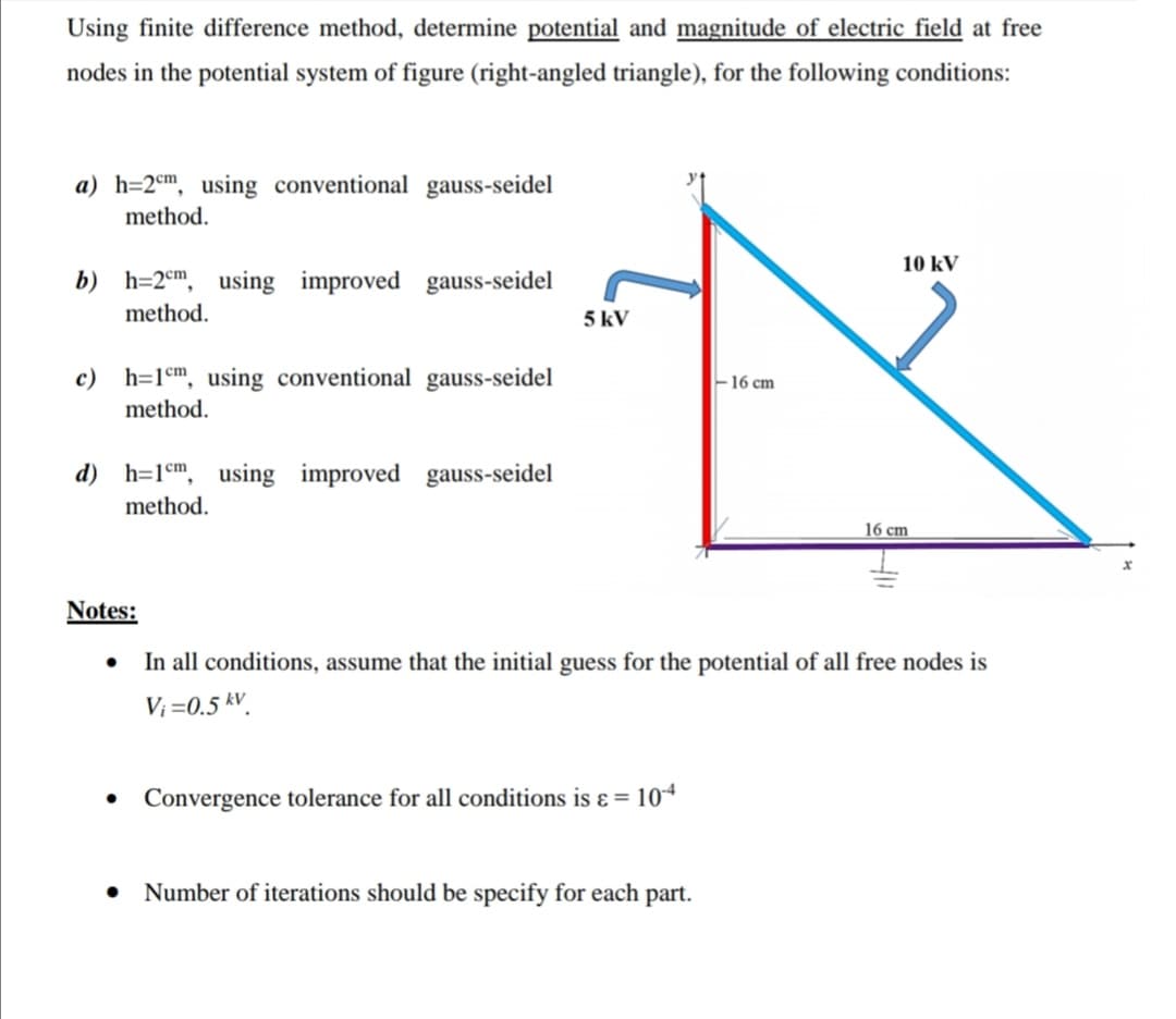 Using finite difference method, determine potential and magnitude of electric field at free
nodes in the potential system of figure (right-angled triangle), for the following conditions:
a) h=2€m, using conventional gauss-seidel
method.
10 kV
b) h=2°m, using improved gauss-seidel
method.
5 kV
c) h=1°m, using conventional gauss-seidel
-16 cm
method.
d) h=1°m, using improved gauss-seidel
method.
16 cm
Notes:
In all conditions, assume that the initial guess for the potential of all free nodes is
V; =0.5 kV.
Convergence tolerance for all conditions is ɛ = 104
Number of iterations should be specify for each part.
