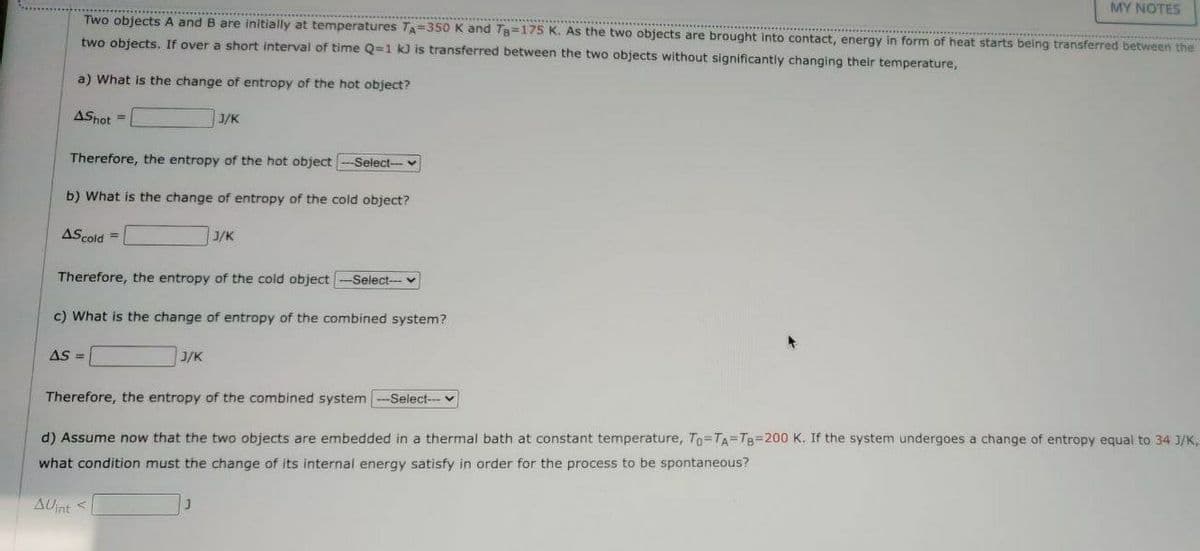 MY NOTES
Two objects A and B are initially at temperatures TA=350 K and Tg=175 K. As the two objects are brought into contact, energy in form of heat starts being transferred between the
two objects, If over a short interval of time Q=1 kJ is transferred between the two objects without significantly changing their temperature,
a) What is the change of entropy of the hot object?
ASnot =
J/K
Therefore, the entropy of the hot object
Select-v
b) What is the change of entropy of the cold object?
AScold =
J/K
Therefore, the entropy of the cold object
Select---
c) What is the change of entropy of the combined system?
AS =
J/K
Therefore, the entropy of the combined system
-Select-- v
d) Assume now that the two objects are embedded in a thermal bath at constant temperature, To=TA=TB=200 K. If the system undergoes a change of entropy equal to 34 3/K,
what condition must the change of its internal energy satisfy in order for the process to be spontaneous?
AUnt <
