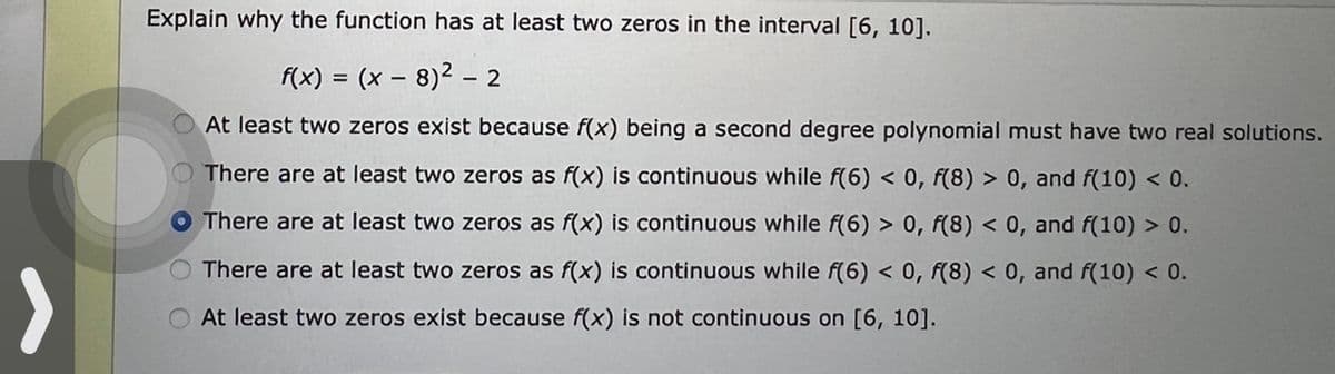 Explain why the function has at least two zeros in the interval [6, 10].
f(x) = (x8)² - 2
At least two zeros exist because f(x) being a second degree polynomial must have two real solutions.
There are at least two zeros as f(x) is continuous while f(6) < 0, f(8) > 0, and f(10) < 0.
There are at least two zeros as f(x) is continuous while f(6) > 0, f(8) < 0, and f(10) > 0.
O There are at least two zeros as f(x) is continuous while f(6) < 0, f(8) < 0, and f(10) < 0.
At least two zeros exist because f(x) is not continuous on [6, 10].