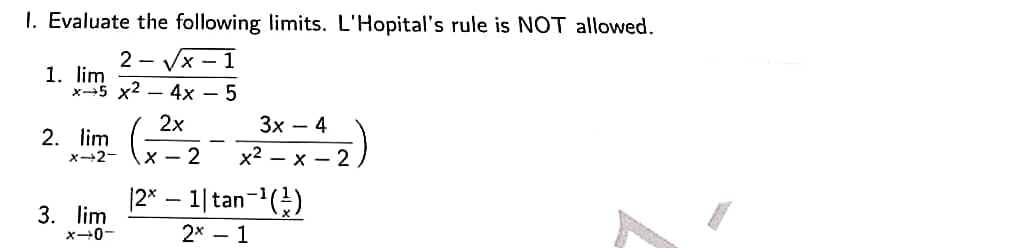 1. Evaluate the following limits. L'Hopital's rule is NOT allowed.
2-√x-1
1. lim
x5 x2 - 4x - 5
2x
3x4
2. lim
X-2-
x-2
x²-x-2
|2x - 1| tan-¹(¹)
3. lim
X-0-
2x 1