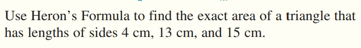 Use Heron's Formula to find the exact area of a triangle that
has lengths of sides 4 cm, 13 cm, and 15 cm.
