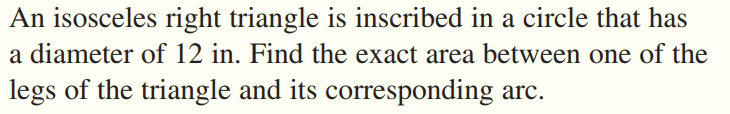 An isosceles right triangle is inscribed in a circle that has
a diameter of 12 in. Find the exact area between one of the
legs of the triangle and its corresponding arc.
