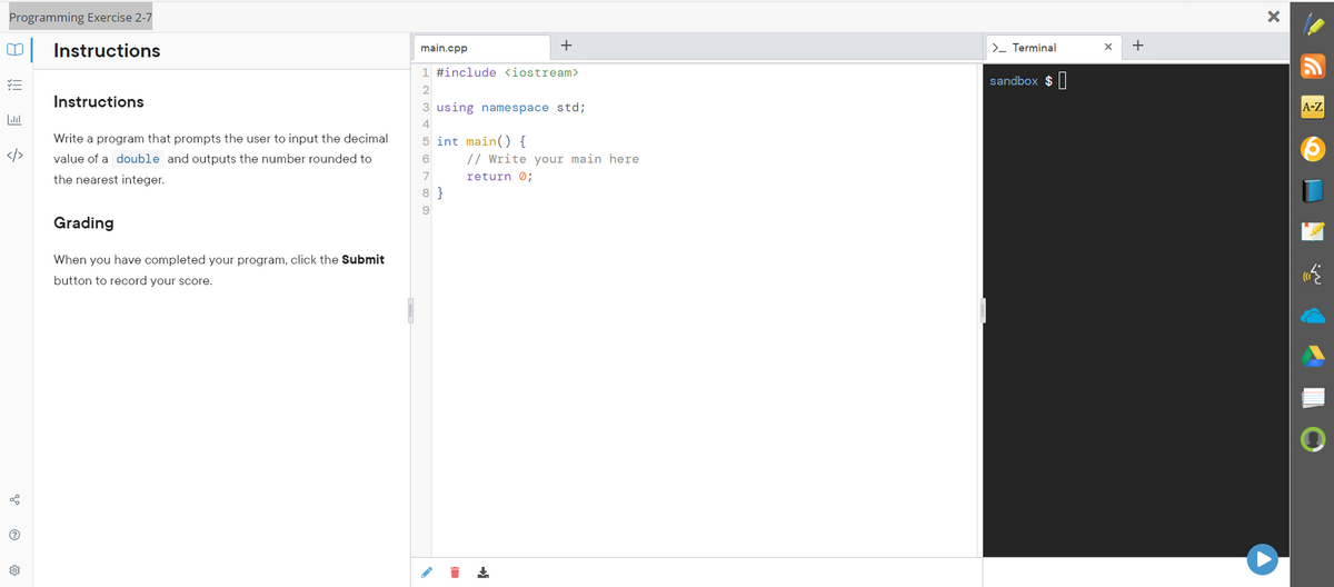 Programming Exercise 2-7
0
Instructions
✓=
Instructions
Write a program that prompts the user to input the decimal
value of a double and outputs the number rounded to
the nearest integer.
Grading
When you have completed your program, click the Submit
button to record your score.
go
?
main.cpp
+
1 #include <iostream>
2
3 using namespace std;
5 int main() {
6
7
8}
// Write your main here
return 0;
➜
>_ Terminal
sandbox $
X
+
X
A-Z