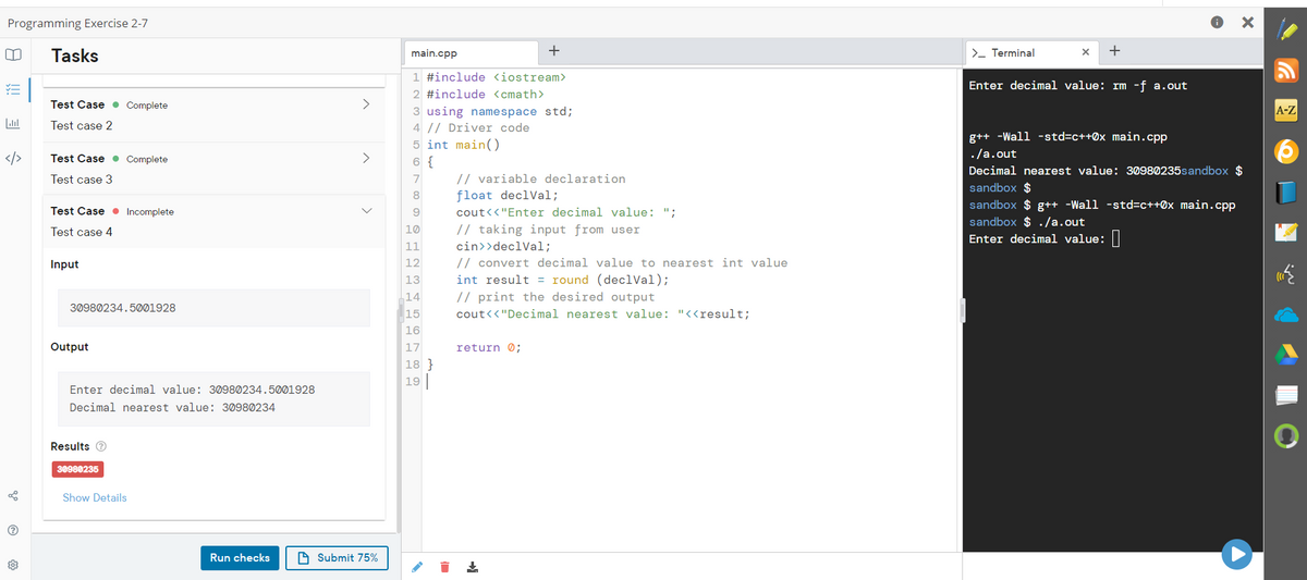 Programming Exercise 2-7
0 Tasks
<>
go
?
203
Test Case Complete
Test case 2
Test Case Complete
Test case 3
Test Case Incomplete
Test case 4
Input
30980234.5001928
Output
Enter decimal value: 30980234.5001928
Decimal nearest value: 30980234
Results Ⓡ
30980235
Show Details
Run checks
>
Submit 75%
main.cpp
+
1 #include <iostream>
2 #include <cmath>
3 using namespace std;
4 // Driver code
5 int main()
6 {
7
8
9
10
11
12
13
14
15
16
17
18}
19
// variable declaration
float declVal;
cout<<"Enter decimal value: ";
// taking input from user
cin>>declVal;
// convert decimal value to nearest int value
int result = round (declVal);
// print the desired output
cout<<"Decimal nearest value: "<<result;
return 0;
+
>_ Terminal
X +
Enter decimal value: rm -f a.out
g++ -Wall -std=c++0x main.cpp
./a.out
Decimal nearest value: 30980235sandbox $
sandbox $
sandbox $ g++ -Wall -std=c++0x main.cpp
sandbox $ ./a.out
Enter decimal value:
A-Z
V