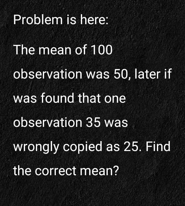 Problem is here:
The mean of 100
observation was 50, later if
was found that one
observation 35 was
wrongly copied as 25. Find
the correct mean?
