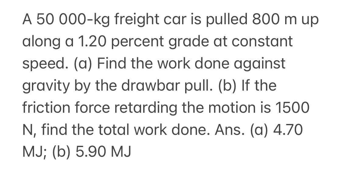 A 50 000-kg freight car is pulled 800 m up
along a 1.20 percent grade at constant
speed. (a) Find the work done against
gravity by the drawbar pull. (b) If the
friction force retarding the motion is 1500
N, find the total work done. Ans. (a) 4.70
MJ; (b) 5.90 MJ
