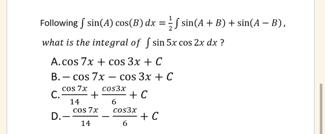 Following f sin(A) cos(B) dx =
S sin(A + B) + sin(A – B),
what is the integral of ſ sin 5x cos 2x dx ?
А.cos 7x + cos 3x + C
В. — cos 7x cos 3x + C
|
cos 7x
+
6.
cos3x
C.
+ C
14
cos 7x
cos3x
D.-
14
+ C
6.
