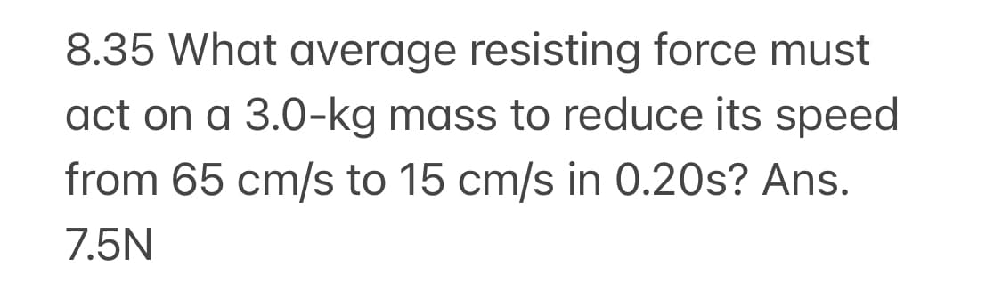 8.35 What average resisting force must
act on a 3.0-kg mass to reduce its speed
from 65 cm/s to 15 cm/s in 0.20s? Ans.
7.5N
