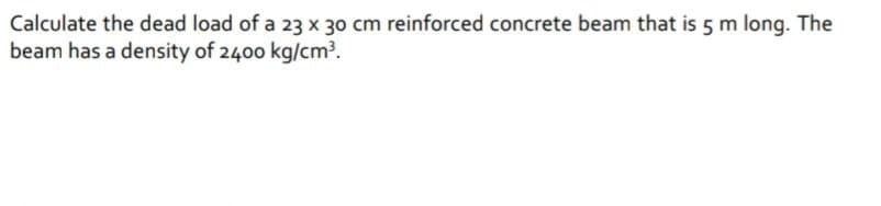 Calculate the dead load of a 23 x 30 cm reinforced concrete beam that is 5 m long. The
beam has a density of 2400 kg/cm³.