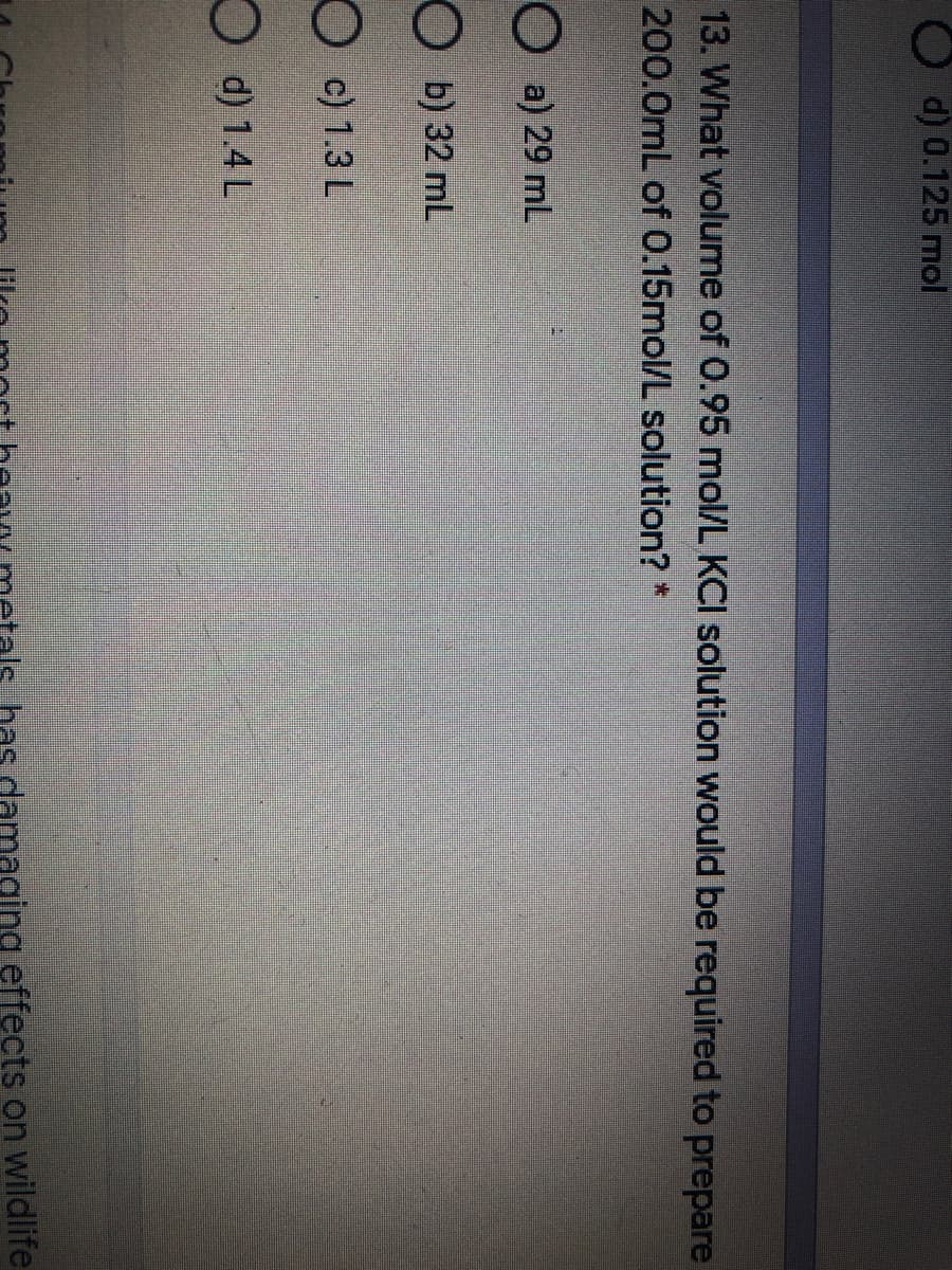 d) 0.125 mol
13. What volume of 0.95 mol/L KCI solution would be required to prepare
200.0mL of 0.15mol/L solution? *
O a) 29 ml
O b) 32 mL
O c) 1.3 L
d) 1.4L
has damaging effects on wildlife
