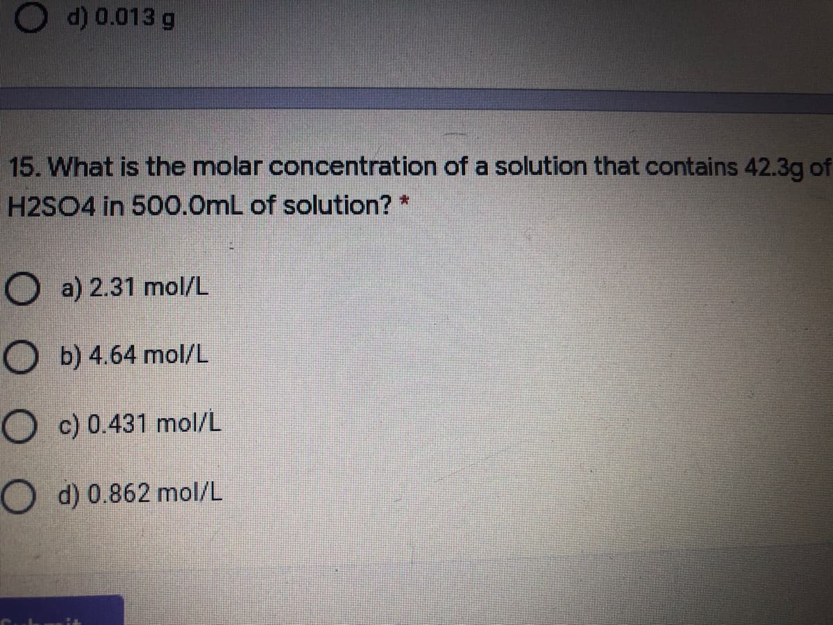 d) 0.013 g
15. What is the molar concentration of a solution that contains 42.3g of
H2SO4 in 500.0mL of solution? *
O a) 2.31 mol/L
O b) 4.64 mol/L
O c) 0.431 mol/L
O d) 0.862 mol/L
