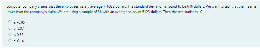 computer company claims that the employees' salary average = 6032 dollars. The standard deviation is found to be 646 dollars. We want to test that the mean is
%3D
lower than the company's claim. We are using a sample of 36 with an average salary of 6123 dollars. Then the test statistics is?
а. -0.85
О ь. 5.07
c. 0.85
O d. 0.14
