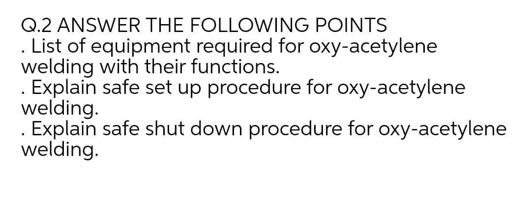 Q.2 ANSWER THE FOLLOWING POINTS
List of equipment required for oxy-acetylene
welding with their functions.
. Explain safe set up procedure for oxy-acetylene
welding.
. Explain safe shut down procedure for oxy-acetylene
welding.
