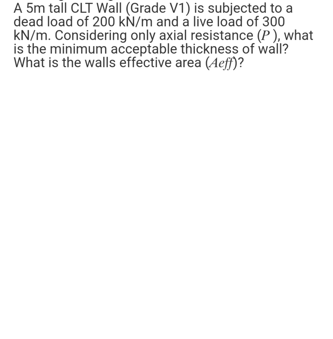 A 5m tall CLT Wall (Grade V1) is subjected to a
dead load of 200 kN/m and a live load of 300
kN/m. Considering only axial resistance (P), what
is the minimum acceptable thickness of wall?
What is the walls effective area (Aeff)?