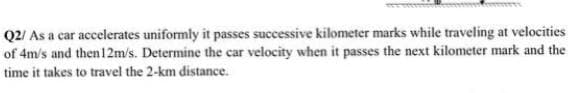 Q2/ As a car accelerates uniformly it passes successive kilometer marks while traveling at velocities
of 4m/s and then 12m/s. Determine the car velocity when it passes the next kilometer mark and the
time it takes to travel the 2-km distance.