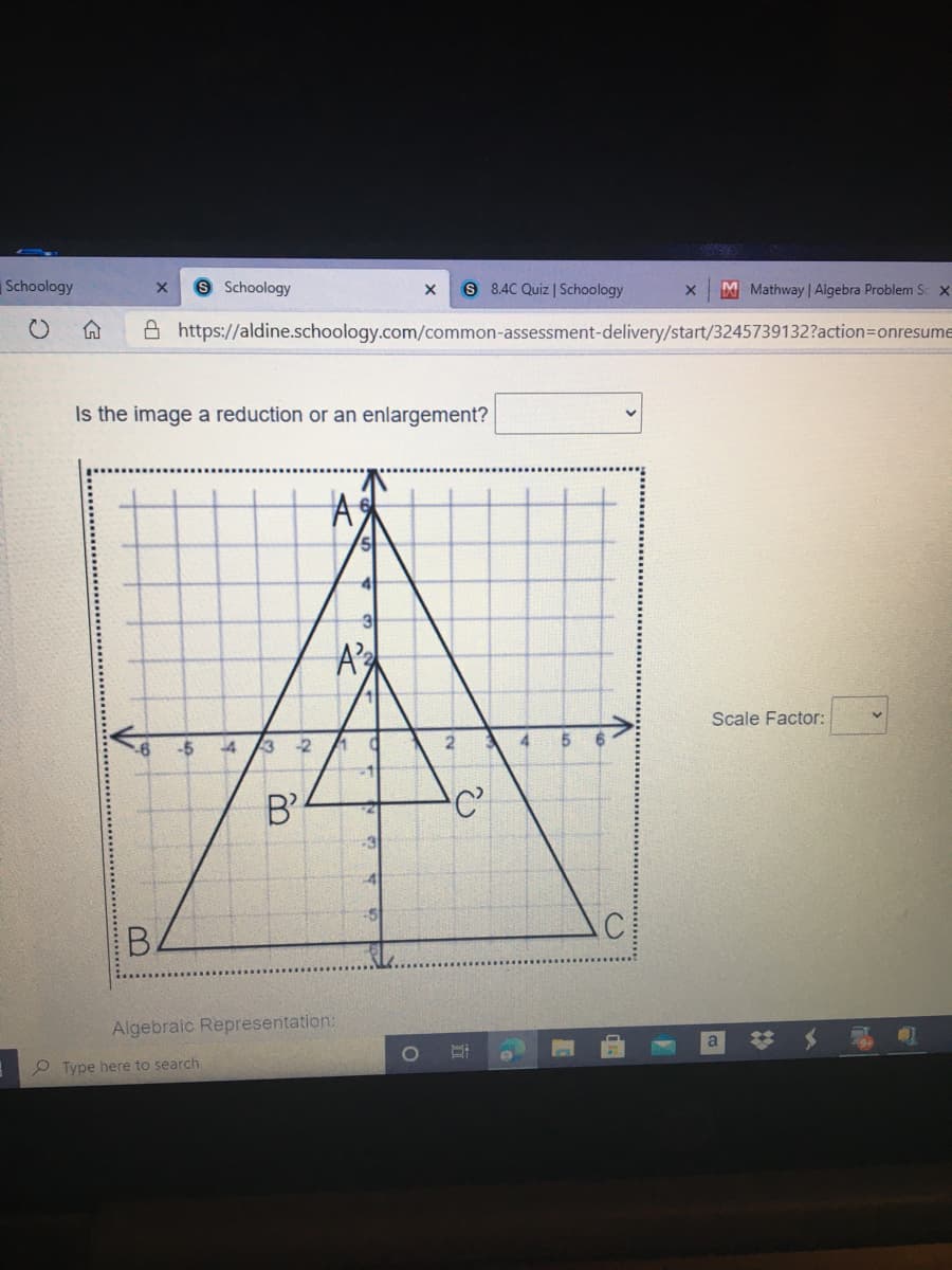 Schoology
8 Schoology
S 8.4C Quiz | Schoology
M Mathway | Algebra Problem Sc x
命
A https://aldine.schoology.com/common-assessment-delivery/start/3245739132?action=Donresume
Is the image a reduction or an enlargement?
A
A's
Scale Factor:
4.
4.
3 2
-1
B'
C
-3
C
B.
Algebraic Representation:
a
Type here to search
