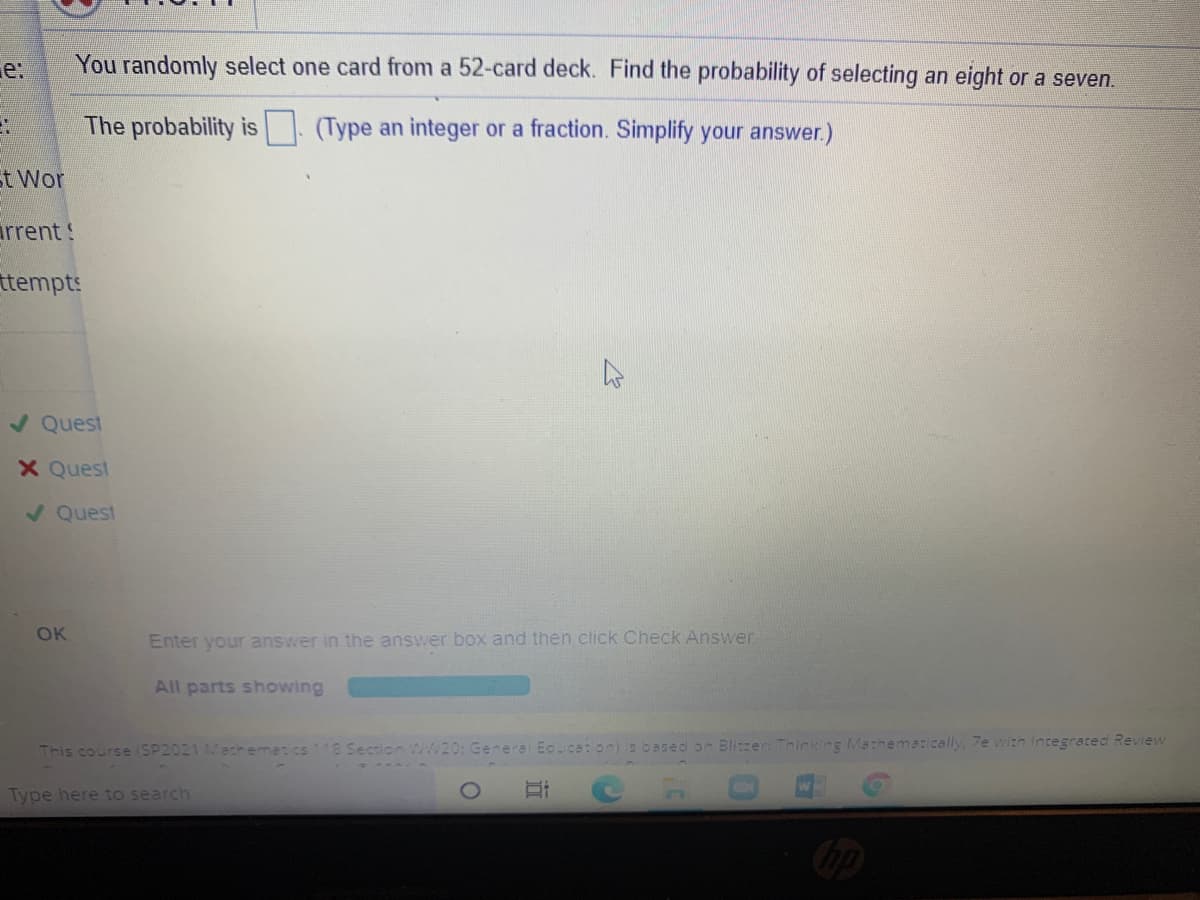 e:
You randomly select one card from a 52-card deck. Find the probability of selecting an eight or a seven.
The probability is (Type an integer or a fraction. Simplify your answer.)
t Wor
arrent!
ttempts:
/ Quest
X Quest
V Quest
OK
Enter your answer in the answer box and then ctick Check Answer
All parts showing
This course (SP2021 Macheme: cs
8 Section WW20: General Educaion) is based on Blier Thinking Mathematically, 7e with Integrated Review
Type here to search
近
