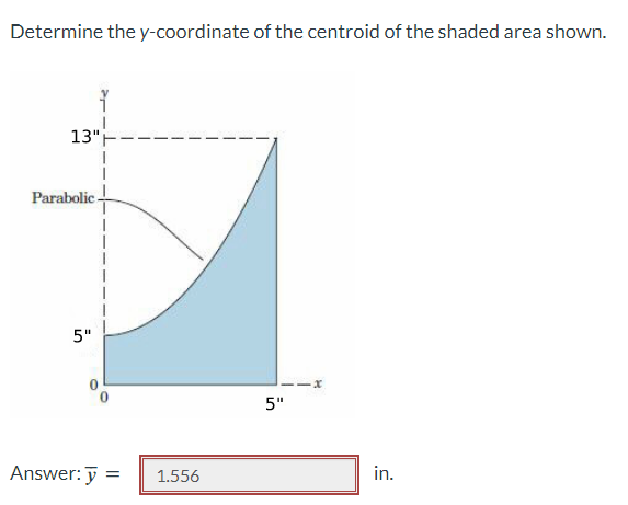 Determine the y-coordinate of the centroid of the shaded area shown.
13"
Parabolic-
5"
Answer: =
1.556
5"
-x
in.