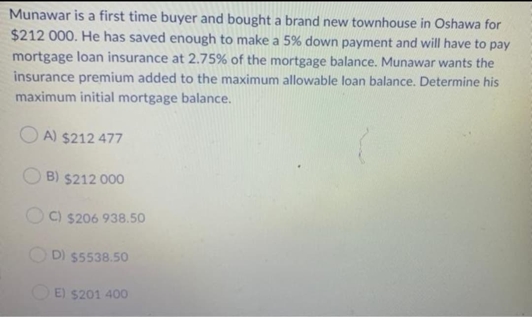 Munawar is a first time buyer and bought a brand new townhouse in Oshawa for
$212 000. He has saved enough to make a 5% down payment and will have to pay
mortgage loan insurance at 2.75% of the mortgage balance. Munawar wants the
insurance premium added to the maximum allowable loan balance. Determine his
maximum initial mortgage balance.
A) $212 477
B) $212 000
C) $206 938.50
D) $5538.50
E) $201 400