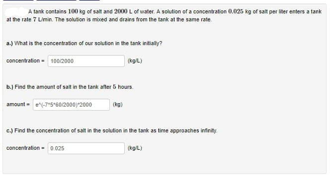 A tank contains 100 kg of salt and 2000 L of water. A solution of a concentration 0.025 kg of salt per liter enters a tank
at the rate 7 L/min. The solution is mixed and drains from the tank at the same rate.
a.) What is the concentration of our solution in the tank initially?
(kg/L)
concentration = 100/2000
b.) Find the amount of salt in the tank after 5 hours
amount = e^(-75*60/2000)*2000
(kg)
c.) Find the concentration of salt in the solution in the tank as time approaches infinity.
concentration = 0.025
(kg/L)