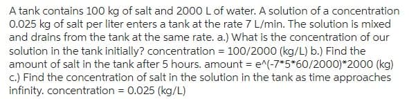 A tank contains 100 kg of salt and 2000 L of water. A solution of a concentration
0.025 kg of salt per liter enters a tank at the rate 7 L/min. The solution is mixed
and drains from the tank at the same rate. a.) What is the concentration of our
solution in the tank initially? concentration = 100/2000 (kg/L) b.) Find the
amount of salt in the tank after 5 hours. amount = e^(-7*5*60/2000)*2000 (kg)
c.) Find the concentration of salt in the solution in the tank as time approaches
infinity. concentration = 0.025 (kg/L)