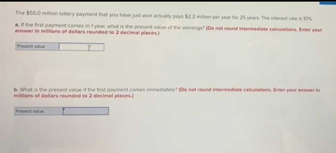 The $55.0 million lottery payment that you have just won actually pays $2.2 million per year for 25 years. The interest rate is 10%.
a. If the first payment comes in 1 year, what is the present value of the winnings? (Do not round intermediate calculations. Enter your
answer in millions of dollars rounded to 2 decimal places.)
Present value
I
b. What is the present value if the first payment comes immediately? (Do not round intermediate calculations. Enter your answer in
millions of dollars rounded to 2 decimal places.)
Present value