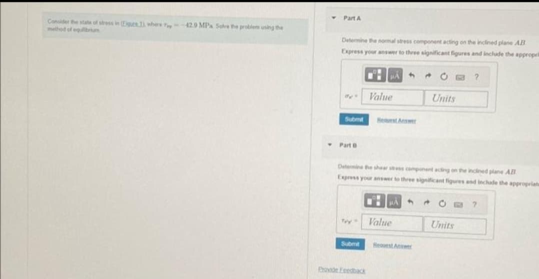 Consider the state of stress in (Eigute.1), where T-42.9 MPa Solve the problem using the
method of equilibrium
Part A
Determine the normal stress component acting on the inclined plane AB
Express your answer to three significant figures and include the appropri
94"
Submt
Part B
Try"
Submit
HAS
Provide Feedback
Value
Request Answer
Determine the shear stress component acting on the inclined plane All
Express your answer to three significant figures and include the appropriats
BAA
Value
Hequest Answer
Units
a
?
Units
?
