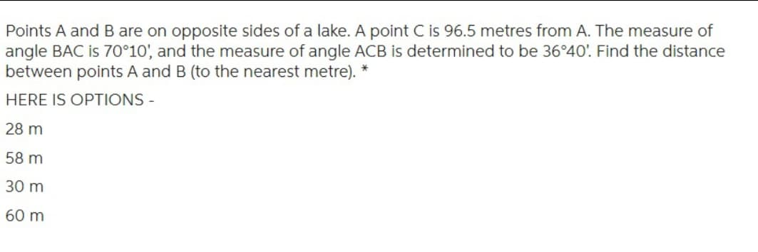 Points A and B are on opposite sides of a lake. A point C is 96.5 metres from A. The measure of
angle BAC is 70°10', and the measure of angle ACB is determined to be 36°40'. Find the distance
between points A and B (to the nearest metre). *
HERE IS OPTIONS -
28 m
58 m
30 m
60 m