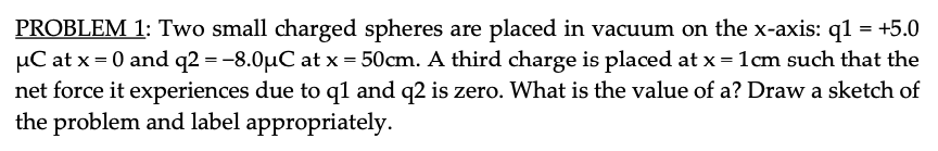 PROBLEM 1: Two small charged spheres are placed in vacuum on the x-axis: q1 = +5.0
µC at x = 0 and q2 = -8.0µC at x = 50cm. A third charge is placed at x = 1cm such that the
net force it experiences due to q1 and q2 is zero. What is the value of a? Draw a sketch of
the problem and label appropriately.
