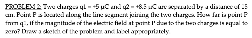 PROBLEM 2: Two charges q1 = +5 µC and q2 = +8.5 µC are separated by a distance of 15
cm. Point P is located along the line segment joining the two charges. How far is point P
from q1, if the magnitude of the electric field at point P due to the two charges is equal to
zero? Draw a sketch of the problem and label appropriately.
