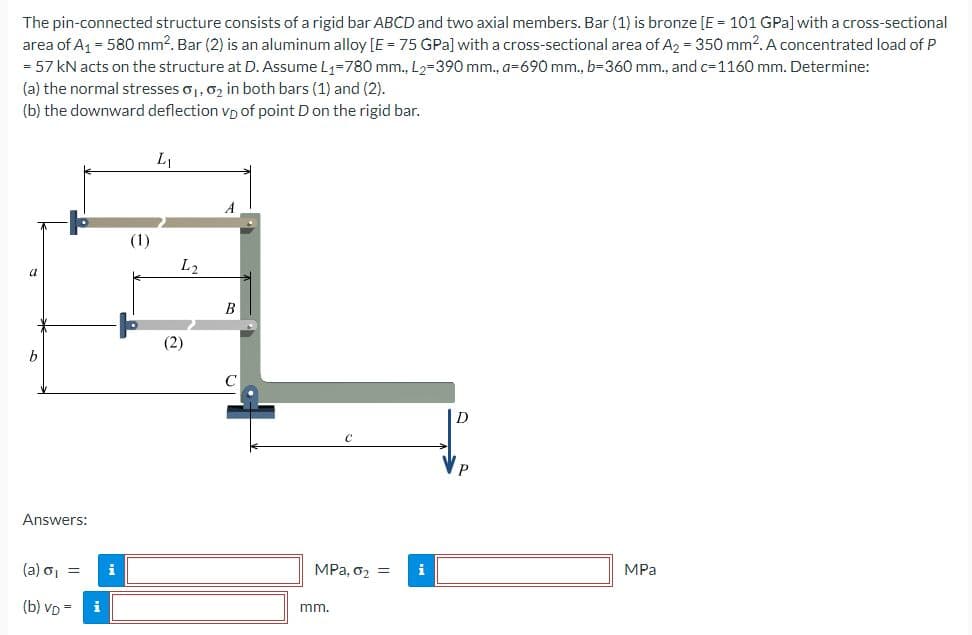 The pin-connected structure consists of a rigid bar ABCD and two axial members. Bar (1) is bronze [E = 101 GPa] with a cross-sectional
area of A₁ = 580 mm². Bar (2) is an aluminum alloy [E = 75 GPa] with a cross-sectional area of A₂ = 350 mm². A concentrated load of P
= 57 kN acts on the structure at D. Assume L₁-780 mm., L₂-390 mm., a-690 mm., b=360 mm., and c-1160 mm. Determine:
(a) the normal stresses 0₁, 0₂ in both bars (1) and (2).
(b) the downward deflection vp of point D on the rigid bar.
b
Answers:
(a) o₁ =
(b) VD=
i
(1)
L₁
L2
(2)
B
MPa, 0₂ = i
mm.
D
MPa