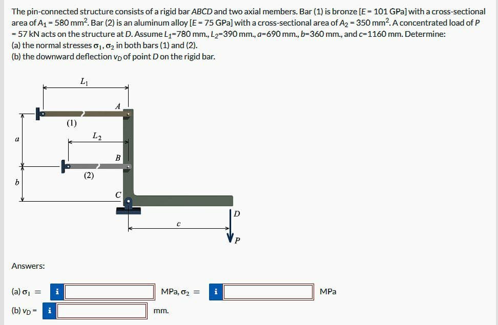 The pin-connected structure consists of a rigid bar ABCD and two axial members. Bar (1) is bronze [E = 101 GPa] with a cross-sectional
area of A₁ = 580 mm². Bar (2) is an aluminum alloy [E = 75 GPa] with a cross-sectional area of A₂ = 350 mm². A concentrated load of P
= 57 kN acts on the structure at D. Assume L₁-780 mm., L₂-390 mm., a-690 mm., b=360 mm., and c=1160 mm. Determine:
(a) the normal stresses 0₁, 0₂ in both bars (1) and (2).
(b) the downward deflection VD of point D on the rigid bar.
b
Answers:
(a) σ₁ =
(b) VD- i
i
(1)
L₁
L2
(2)
B
MPa, 0₂ =
mm.
i
D
MPa